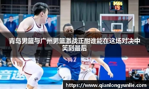 青岛男篮与广州男篮激战正酣谁能在这场对决中笑到最后